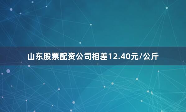 山东股票配资公司相差12.40元/公斤