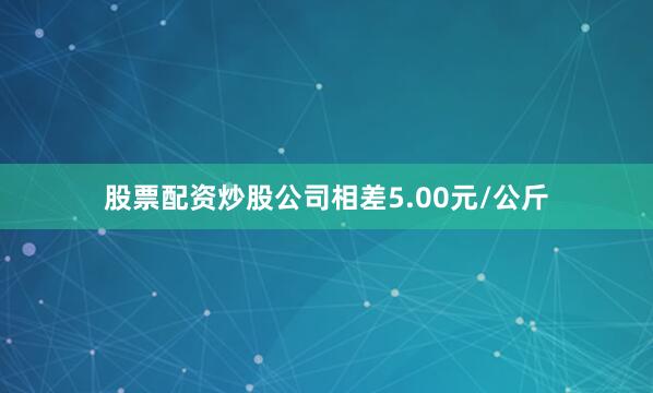 股票配资炒股公司相差5.00元/公斤