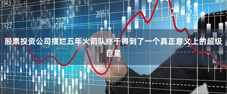 股票投资公司摆烂五年火箭队终于得到了一个真正意义上的超级巨星