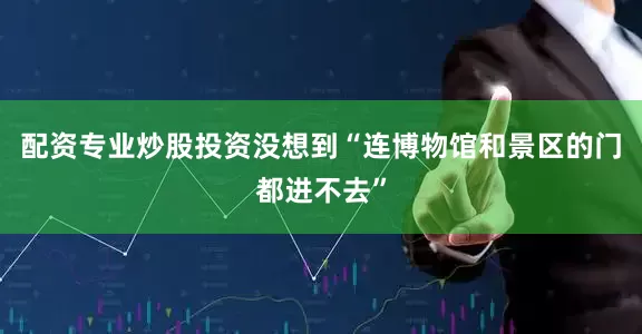 配资专业炒股投资没想到“连博物馆和景区的门都进不去”