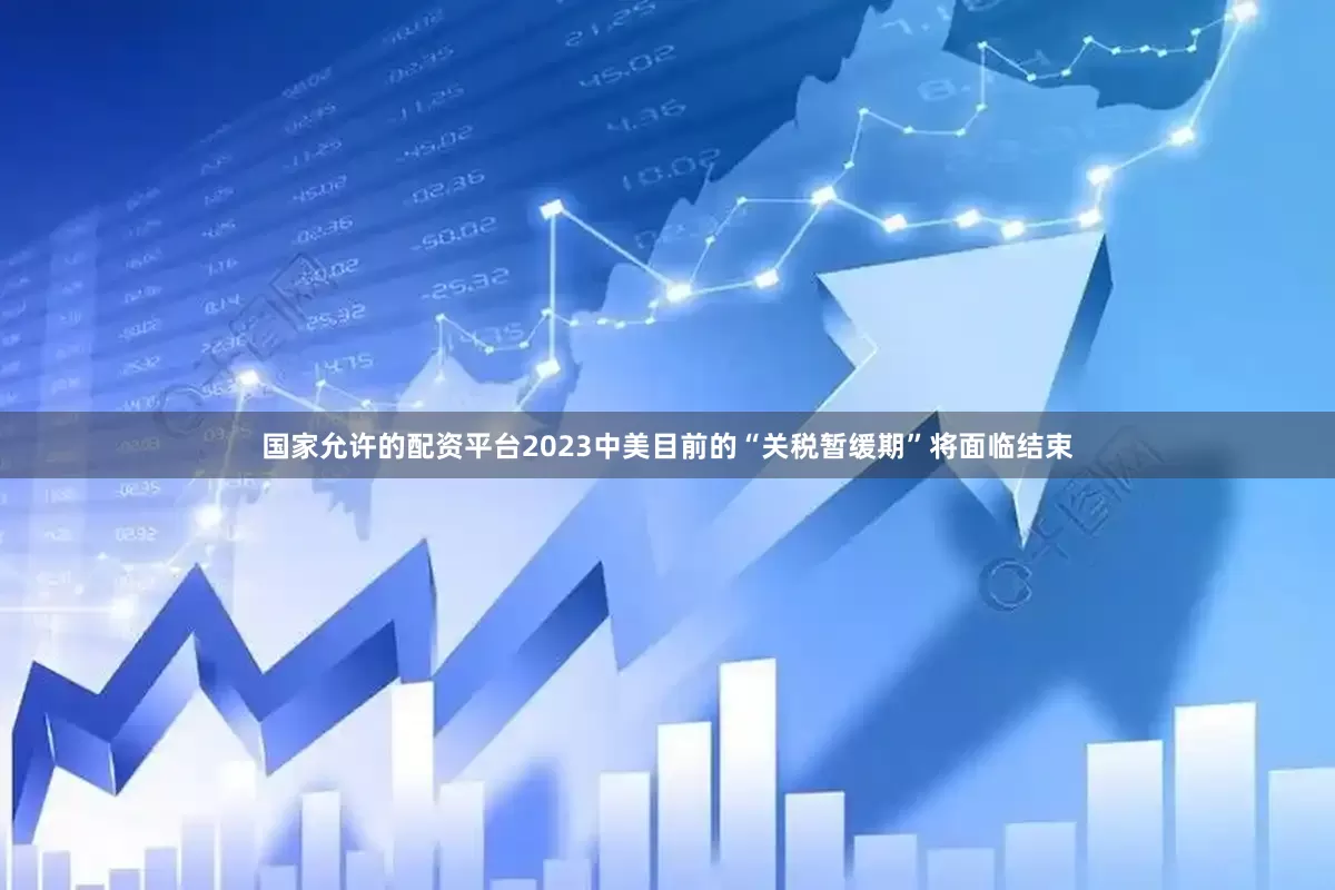 国家允许的配资平台2023中美目前的“关税暂缓期”将面临结束